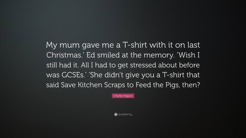 Charlie Higson Quote: “My mum gave me a T-shirt with it on last Christmas.’ Ed smiled at the memory. ‘Wish I still had it. All I had to get stressed about before was GCSEs.’ ‘She didn’t give you a T-shirt that said Save Kitchen Scraps to Feed the Pigs, then?”