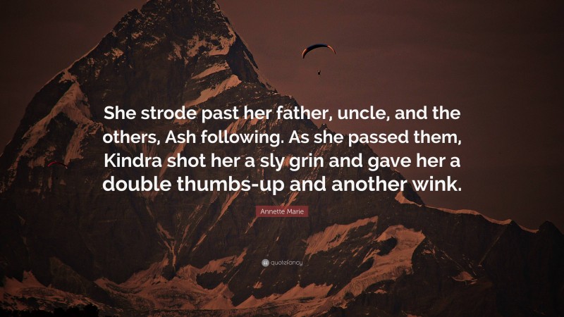 Annette Marie Quote: “She strode past her father, uncle, and the others, Ash following. As she passed them, Kindra shot her a sly grin and gave her a double thumbs-up and another wink.”