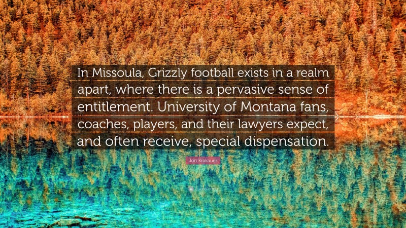 Jon Krakauer Quote: “In Missoula, Grizzly football exists in a realm apart, where there is a pervasive sense of entitlement. University of Montana fans, coaches, players, and their lawyers expect, and often receive, special dispensation.”