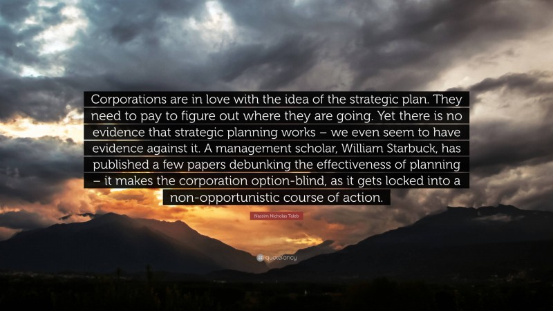 Nassim Nicholas Taleb Quote: “Corporations are in love with the idea of the strategic plan. They need to pay to figure out where they are going. Yet there is no evidence that strategic planning works – we even seem to have evidence against it. A management scholar, William Starbuck, has published a few papers debunking the effectiveness of planning – it makes the corporation option-blind, as it gets locked into a non-opportunistic course of action.”