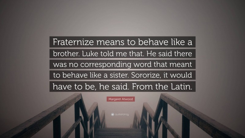 Margaret Atwood Quote: “Fraternize means to behave like a brother. Luke told me that. He said there was no corresponding word that meant to behave like a sister. Sororize, it would have to be, he said. From the Latin.”