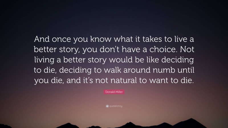 Donald Miller Quote: “And once you know what it takes to live a better story, you don’t have a choice. Not living a better story would be like deciding to die, deciding to walk around numb until you die, and it’s not natural to want to die.”