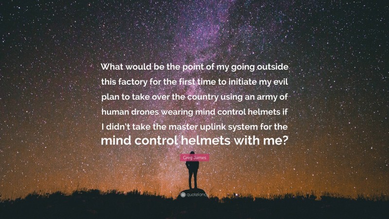 Greg James Quote: “What would be the point of my going outside this factory for the first time to initiate my evil plan to take over the country using an army of human drones wearing mind control helmets if I didn’t take the master uplink system for the mind control helmets with me?”