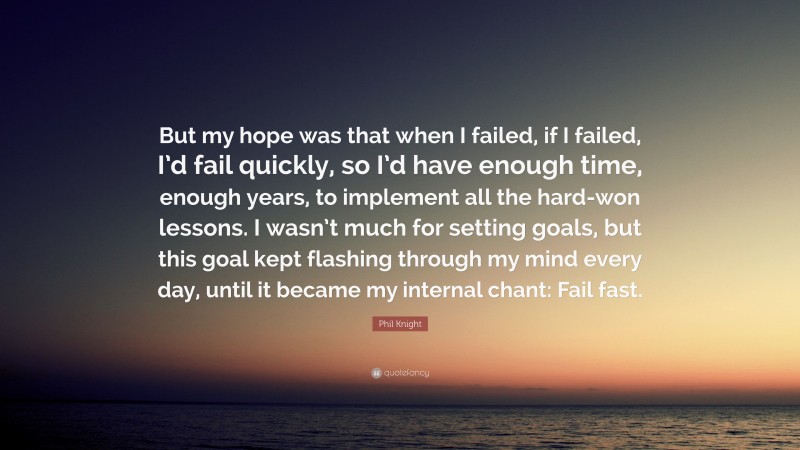Phil Knight Quote: “But my hope was that when I failed, if I failed, I’d fail quickly, so I’d have enough time, enough years, to implement all the hard-won lessons. I wasn’t much for setting goals, but this goal kept flashing through my mind every day, until it became my internal chant: Fail fast.”
