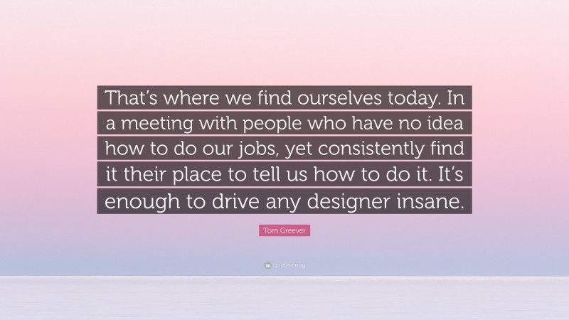 Tom Greever Quote: “That’s where we find ourselves today. In a meeting with people who have no idea how to do our jobs, yet consistently find it their place to tell us how to do it. It’s enough to drive any designer insane.”