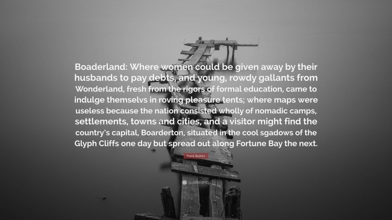 Frank Beddor Quote: “Boaderland: Where women could be given away by their husbands to pay debts, and young, rowdy gallants from Wonderland, fresh from the rigors of formal education, came to indulge themselvs in roving pleasure tents; where maps were useless because the nation consisted wholly of nomadic camps, settlements, towns and cities, and a visitor might find the country’s capital, Boarderton, situated in the cool sgadows of the Glyph Cliffs one day but spread out along Fortune Bay the next.”