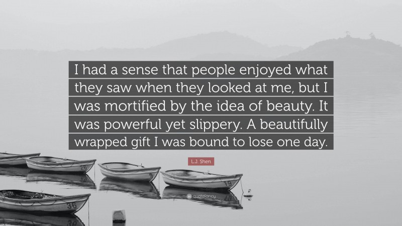 L.J. Shen Quote: “I had a sense that people enjoyed what they saw when they looked at me, but I was mortified by the idea of beauty. It was powerful yet slippery. A beautifully wrapped gift I was bound to lose one day.”