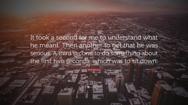 Rick Yancey Quote: “It took a second for me to understand what he meant. Then another to get that he was serious. A third second to do something about the first two seconds, which was to sit down.”