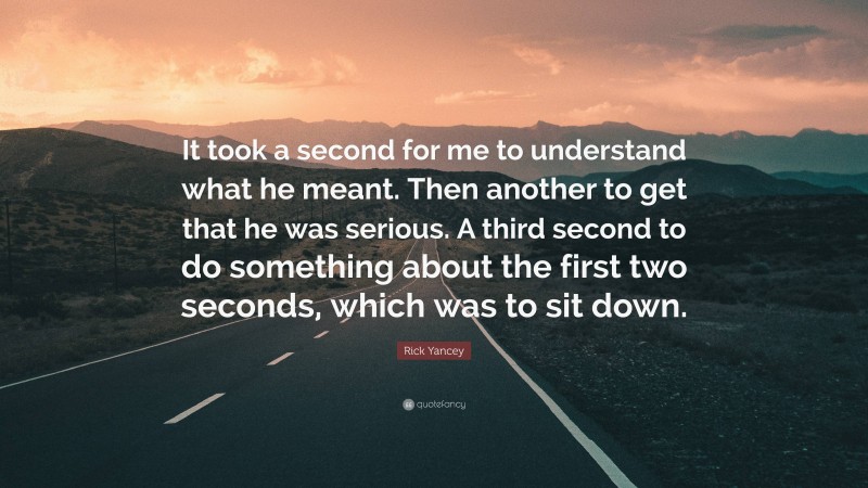 Rick Yancey Quote: “It took a second for me to understand what he meant. Then another to get that he was serious. A third second to do something about the first two seconds, which was to sit down.”