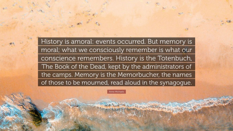 Anne Michaels Quote: “History is amoral: events occurred. But memory is moral; what we consciously remember is what our conscience remembers. History is the Totenbuch, The Book of the Dead, kept by the administrators of the camps. Memory is the Memorbucher, the names of those to be mourned, read aloud in the synagogue.”