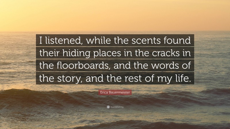 Erica Bauermeister Quote: “I listened, while the scents found their hiding places in the cracks in the floorboards, and the words of the story, and the rest of my life.”