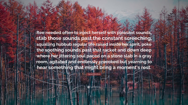 Daniel Woodrell Quote: “Ree needed often to inject herself with pleasant sounds, stab those sounds past the constant screeching, squalling hubbub regular life raised inside her spirit, poke the soothing sounds past that racket and down deep where her jittering soul paced on a stone slab in a gray room, agitated and endlessly provoked but yearning to hear something that might bring a moment’s rest.”