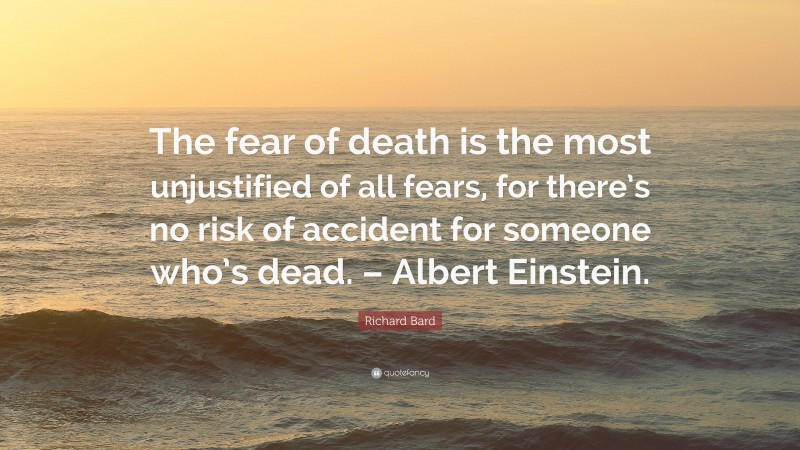 Richard Bard Quote: “The fear of death is the most unjustified of all fears, for there’s no risk of accident for someone who’s dead. – Albert Einstein.”