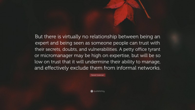 Daniel Goleman Quote: “But there is virtually no relationship between being an expert and being seen as someone people can trust with their secrets, doubts, and vulnerabilities. A petty office tyrant or micromanager may be high on expertise, but will be so low on trust that it will undermine their ability to manage, and effectively exclude them from informal networks.”