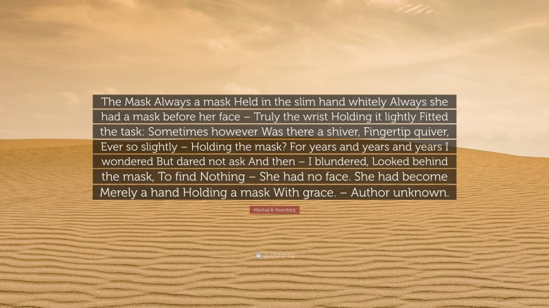 Marshall B. Rosenberg Quote: “The Mask Always a mask Held in the slim hand whitely Always she had a mask before her face – Truly the wrist Holding it lightly Fitted the task: Sometimes however Was there a shiver, Fingertip quiver, Ever so slightly – Holding the mask? For years and years and years I wondered But dared not ask And then – I blundered, Looked behind the mask, To find Nothing – She had no face. She had become Merely a hand Holding a mask With grace. – Author unknown.”
