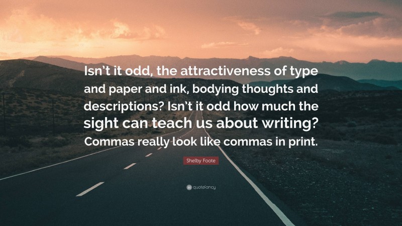 Shelby Foote Quote: “Isn’t it odd, the attractiveness of type and paper and ink, bodying thoughts and descriptions? Isn’t it odd how much the sight can teach us about writing? Commas really look like commas in print.”