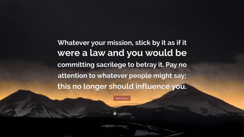 Epictetus Quote: “Whatever your mission, stick by it as if it were a law and you would be committing sacrilege to betray it. Pay no attention to whatever people might say; this no longer should influence you.”