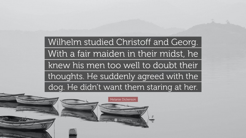 Melanie Dickerson Quote: “Wilhelm studied Christoff and Georg. With a fair maiden in their midst, he knew his men too well to doubt their thoughts. He suddenly agreed with the dog. He didn’t want them staring at her.”