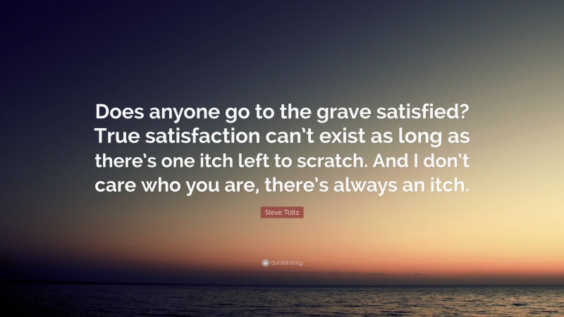 Steve Toltz Quote: “Does anyone go to the grave satisfied? True satisfaction can’t exist as long as there’s one itch left to scratch. And I don’t care who you are, there’s always an itch.”