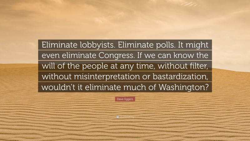 Dave Eggers Quote: “Eliminate lobbyists. Eliminate polls. It might even eliminate Congress. If we can know the will of the people at any time, without filter, without misinterpretation or bastardization, wouldn’t it eliminate much of Washington?”