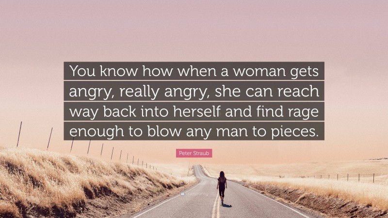 Peter Straub Quote: “You know how when a woman gets angry, really angry, she can reach way back into herself and find rage enough to blow any man to pieces.”