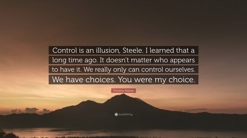 Christine Feehan Quote: “Control is an illusion, Steele. I learned that a long time ago. It doesn’t matter who appears to have it. We really only can control ourselves. We have choices. You were my choice.”