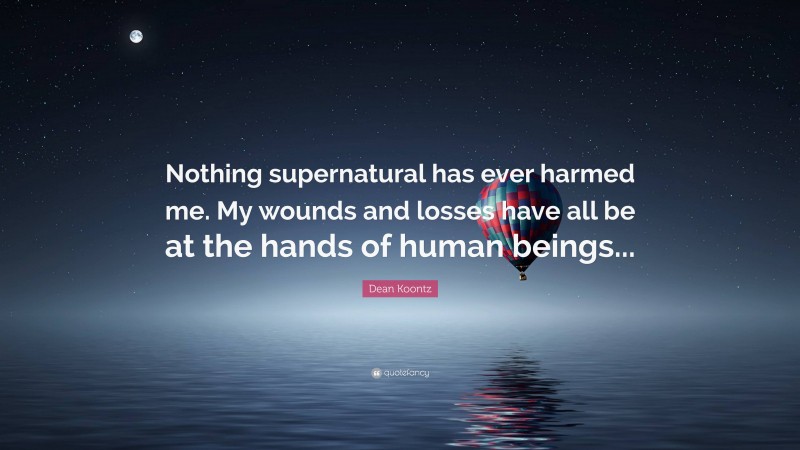 Dean Koontz Quote: “Nothing supernatural has ever harmed me. My wounds and losses have all be at the hands of human beings...”