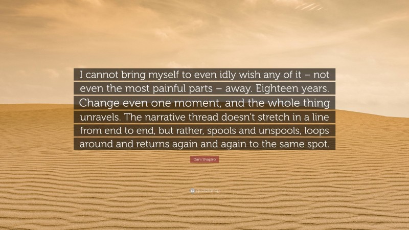 Dani Shapiro Quote: “I cannot bring myself to even idly wish any of it – not even the most painful parts – away. Eighteen years. Change even one moment, and the whole thing unravels. The narrative thread doesn’t stretch in a line from end to end, but rather, spools and unspools, loops around and returns again and again to the same spot.”