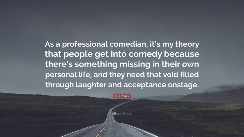 Lisa Rogak Quote: “As a professional comedian, it’s my theory that people get into comedy because there’s something missing in their own personal life, and they need that void filled through laughter and acceptance onstage.”