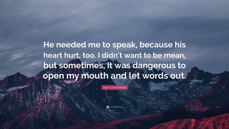 Bryn Greenwood Quote: “He needed me to speak, because his heart hurt, too. I didn’t want to be mean, but sometimes, it was dangerous to open my mouth and let words out.”