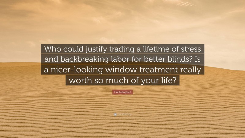 Cal Newport Quote: “Who could justify trading a lifetime of stress and backbreaking labor for better blinds? Is a nicer-looking window treatment really worth so much of your life?”
