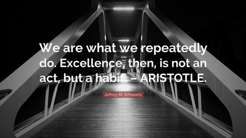 Jeffrey M. Schwartz Quote: “We are what we repeatedly do. Excellence, then, is not an act, but a habit. – ARISTOTLE.”