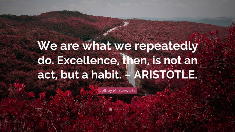 Jeffrey M. Schwartz Quote: “We are what we repeatedly do. Excellence, then, is not an act, but a habit. – ARISTOTLE.”