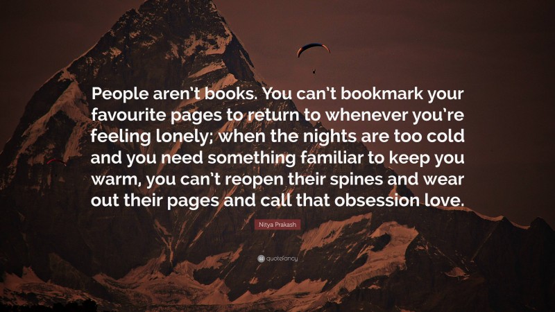 Nitya Prakash Quote: “People aren’t books. You can’t bookmark your favourite pages to return to whenever you’re feeling lonely; when the nights are too cold and you need something familiar to keep you warm, you can’t reopen their spines and wear out their pages and call that obsession love.”