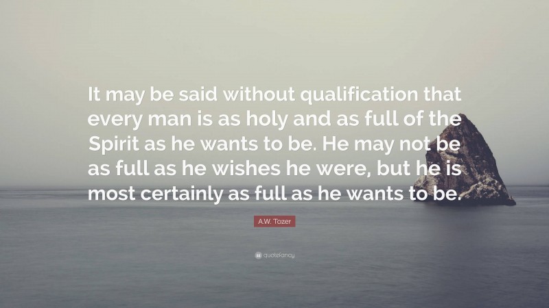 A.W. Tozer Quote: “It may be said without qualification that every man is as holy and as full of the Spirit as he wants to be. He may not be as full as he wishes he were, but he is most certainly as full as he wants to be.”