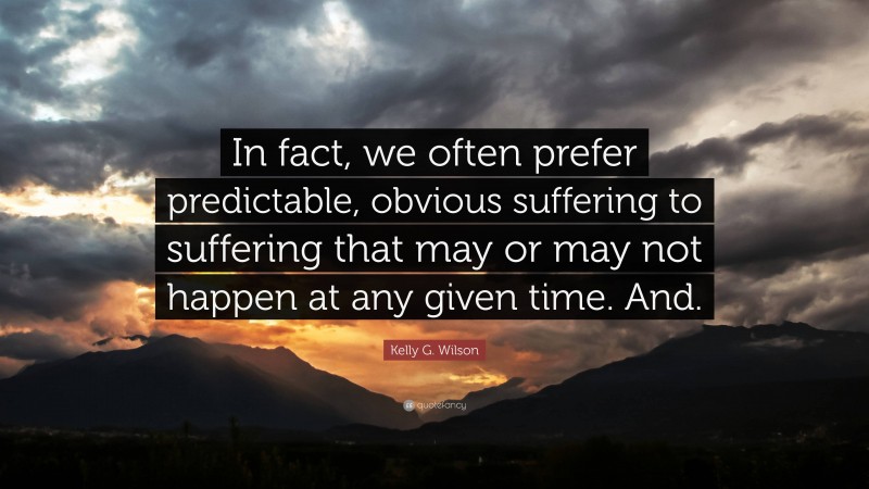 Kelly G. Wilson Quote: “In fact, we often prefer predictable, obvious suffering to suffering that may or may not happen at any given time. And.”