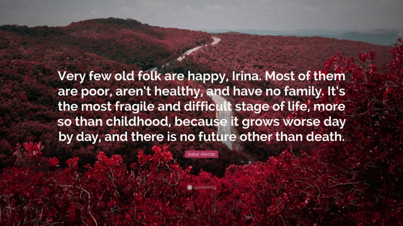 Isabel Allende Quote: “Very few old folk are happy, Irina. Most of them are poor, aren’t healthy, and have no family. It’s the most fragile and difficult stage of life, more so than childhood, because it grows worse day by day, and there is no future other than death.”