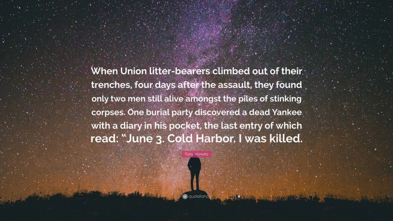 Tony Horwitz Quote: “When Union litter-bearers climbed out of their trenches, four days after the assault, they found only two men still alive amongst the piles of stinking corpses. One burial party discovered a dead Yankee with a diary in his pocket, the last entry of which read: “June 3. Cold Harbor. I was killed.”
