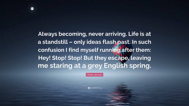 Derek Jarman Quote: “Always becoming, never arriving. Life is at a standstill – only ideas flash past. In such confusion I find myself running after them: Hey! Stop! Stop! But they escape, leaving me staring at a grey English spring.”