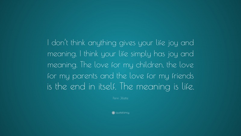 Penn Jillette Quote: “I don’t think anything gives your life joy and meaning. I think your life simply has joy and meaning. The love for my children, the love for my parents and the love for my friends is the end in itself. The meaning is life.”