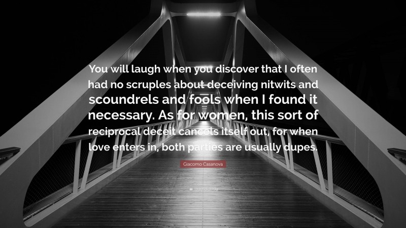 Giacomo Casanova Quote: “You will laugh when you discover that I often had no scruples about deceiving nitwits and scoundrels and fools when I found it necessary. As for women, this sort of reciprocal deceit cancels itself out, for when love enters in, both parties are usually dupes.”
