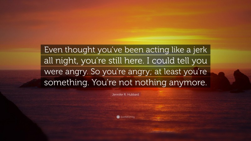 Jennifer R. Hubbard Quote: “Even thought you’ve been acting like a jerk all night, you’re still here. I could tell you were angry. So you’re angry; at least you’re something. You’re not nothing anymore.”