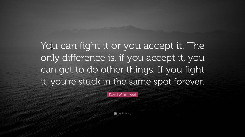 David Wroblewski Quote: “You can fight it or you accept it. The only difference is, if you accept it, you can get to do other things. If you fight it, you’re stuck in the same spot forever.”
