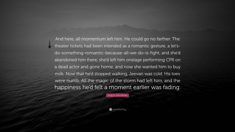 Emily St. John Mandel Quote: “And here, all momentum left him. He could go no farther. The theater tickets had been intended as a romantic gesture, a let’s-do-something-romantic-because-all-we-do-is-fight, and she’d abandoned him there, she’d left him onstage performing CPR on a dead actor and gone home, and now she wanted him to buy milk. Now that he’d stopped walking, Jeevan was cold. His toes were numb. All the magic of the storm had left him, and the happiness he’d felt a moment earlier was fading.”