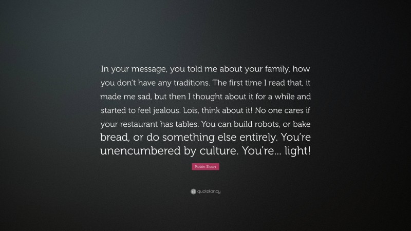 Robin Sloan Quote: “In your message, you told me about your family, how you don’t have any traditions. The first time I read that, it made me sad, but then I thought about it for a while and started to feel jealous. Lois, think about it! No one cares if your restaurant has tables. You can build robots, or bake bread, or do something else entirely. You’re unencumbered by culture. You’re... light!”