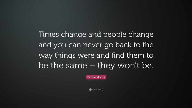 Bernie Morris Quote: “Times change and people change and you can never go back to the way things were and find them to be the same – they won’t be.”