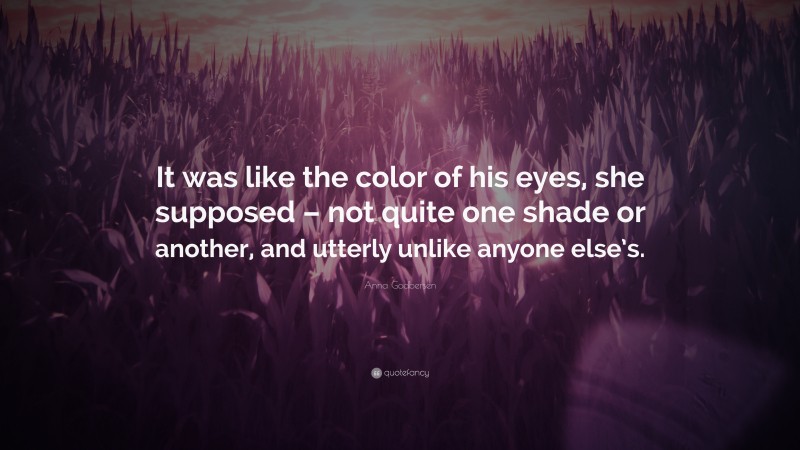 Anna Godbersen Quote: “It was like the color of his eyes, she supposed – not quite one shade or another, and utterly unlike anyone else’s.”
