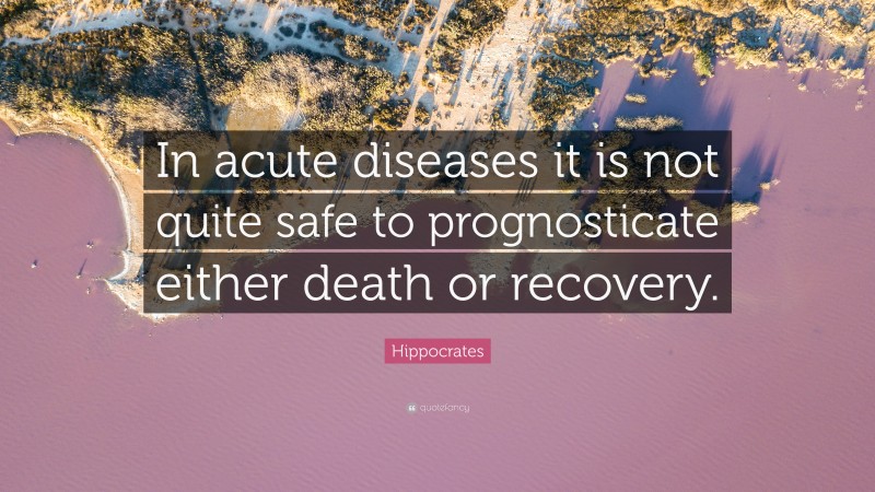 Hippocrates Quote: “In acute diseases it is not quite safe to prognosticate either death or recovery.”