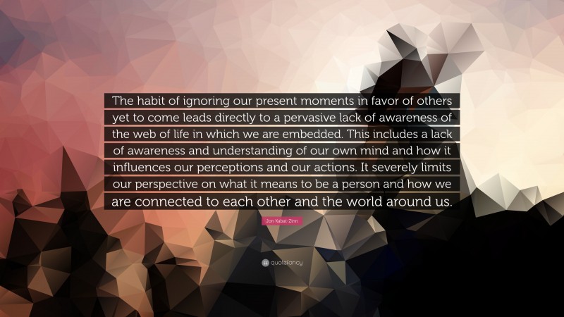 Jon Kabat-Zinn Quote: “The habit of ignoring our present moments in favor of others yet to come leads directly to a pervasive lack of awareness of the web of life in which we are embedded. This includes a lack of awareness and understanding of our own mind and how it influences our perceptions and our actions. It severely limits our perspective on what it means to be a person and how we are connected to each other and the world around us.”