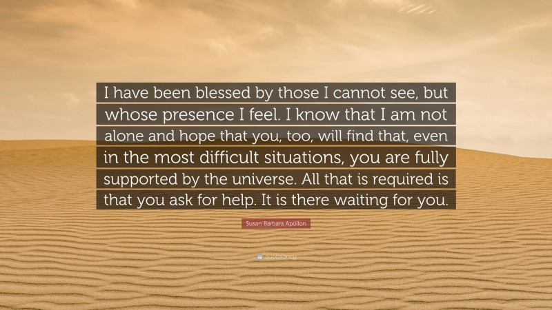 Susan Barbara Apollon Quote: “I have been blessed by those I cannot see, but whose presence I feel. I know that I am not alone and hope that you, too, will find that, even in the most difficult situations, you are fully supported by the universe. All that is required is that you ask for help. It is there waiting for you.”